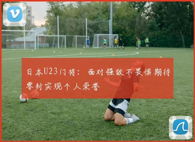 日本U23门将：面对强敌不畏惧期待零封实现个人荣誉