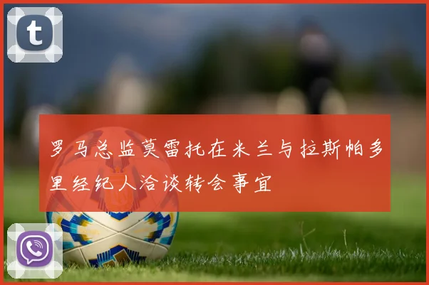 罗马总监莫雷托在米兰与拉斯帕多里经纪人洽谈转会事宜