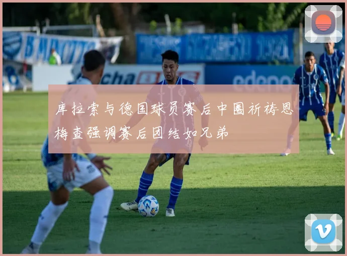 库拉索与德国球员赛后中圈祈祷恩梅查强调赛后团结如兄弟