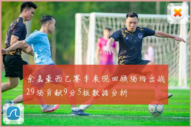 余嘉豪西乙赛季表现回顾场均出战29场贡献9分5板数据分析