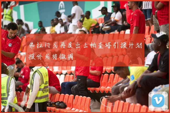 弗拉门戈再度出击帕奎塔引援计划报价或将微调