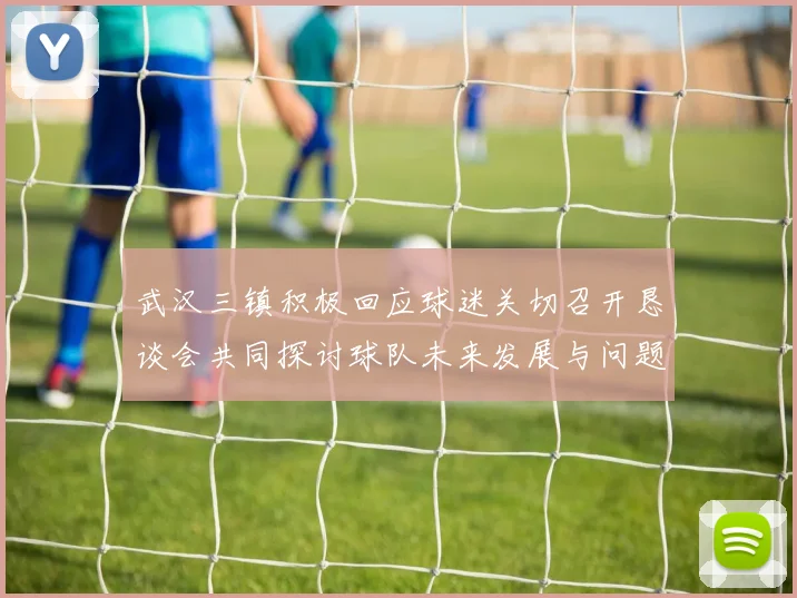 武汉三镇积极回应球迷关切召开恳谈会共同探讨球队未来发展与问题解决