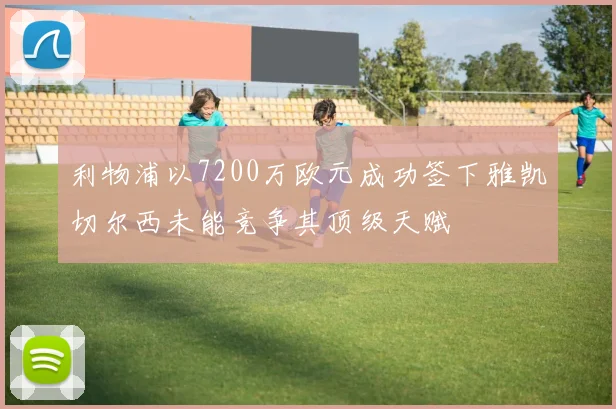 利物浦以7200万欧元成功签下雅凯切尔西未能竞争其顶级天赋