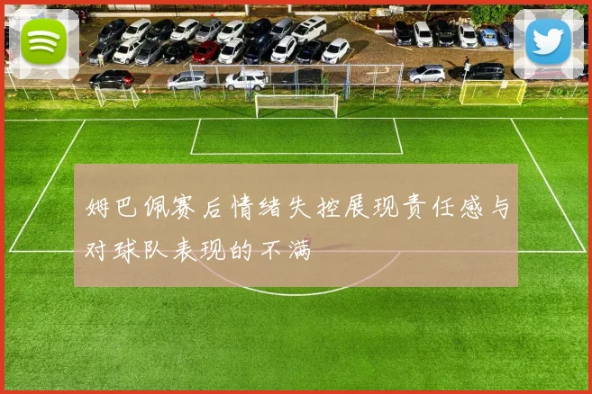 姆巴佩赛后情绪失控展现责任感与对球队表现的不满