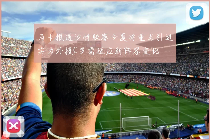 马卡报道沙特联赛今夏将重点引进实力外援C罗需适应新阵容变化