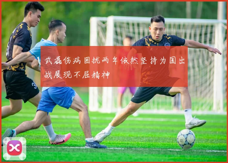 武磊伤病困扰两年依然坚持为国出战展现不屈精神