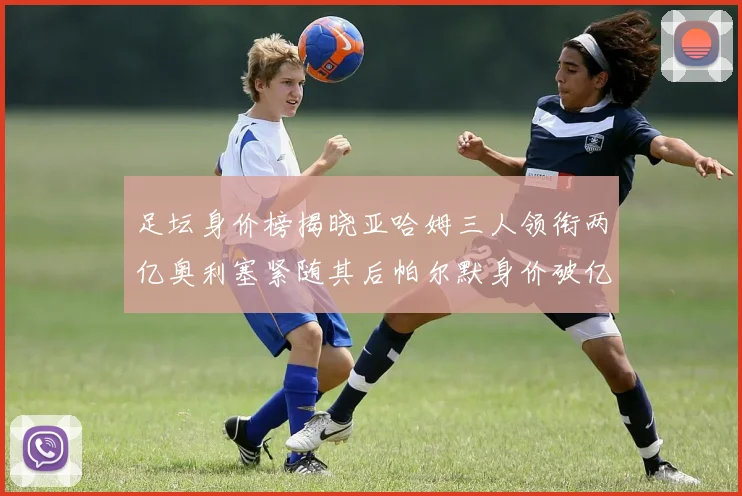 足坛身价榜揭晓亚哈姆三人领衔两亿奥利塞紧随其后帕尔默身价破亿