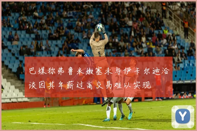 巴媒称弗鲁米嫩塞未与伊卡尔迪洽谈因其年薪过高交易难以实现