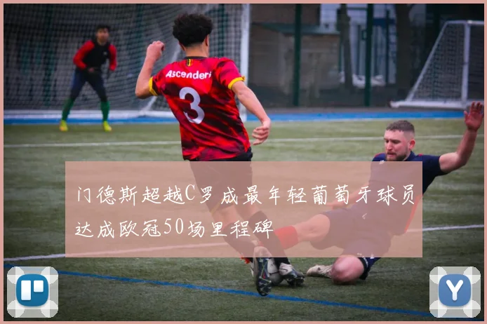 门德斯超越C罗成最年轻葡萄牙球员达成欧冠50场里程碑