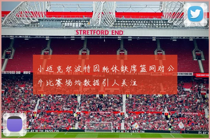 小迈克尔波特因轮休缺席篮网对公牛比赛场均数据引人关注