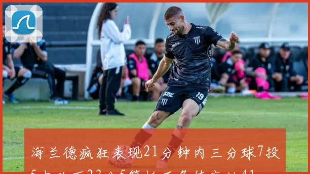 海兰德疯狂表现21分钟内三分球7投5中砍下23分5篮板正负值高达41