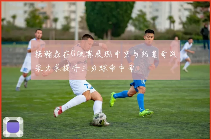 杨瀚森在G联赛展现申京与约基奇风采力求提升三分球命中率