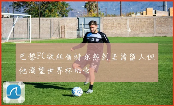 巴黎FC欲租借特尔热刺坚持留人但他渴望世界杯机会