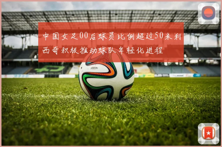 中国女足00后球员比例超过50米利西奇积极推动球队年轻化进程
