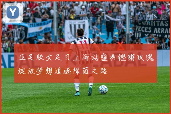 亚足联女足日上海站盛典铿锵玫瑰绽放梦想追逐绿茵之路
