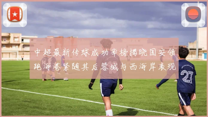 中超最新传球成功率榜揭晓国安领跑海港紧随其后蓉城与西海岸表现不俗