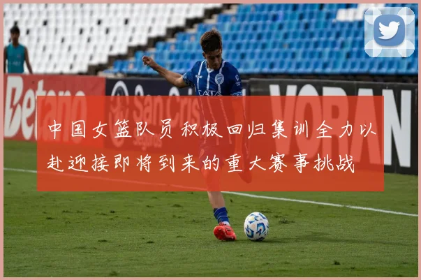 中国女篮队员积极回归集训全力以赴迎接即将到来的重大赛事挑战
