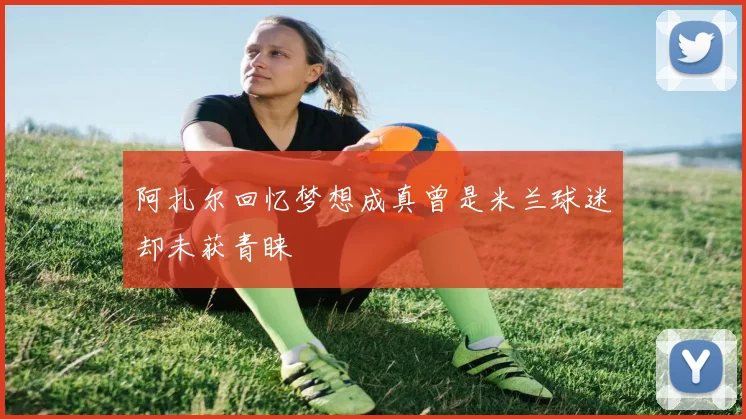 阿扎尔回忆梦想成真曾是米兰球迷却未获青睐