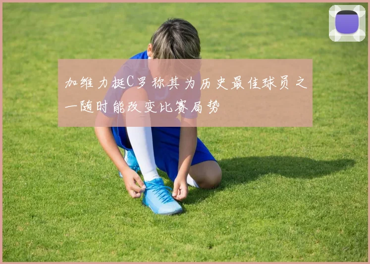 加维力挺C罗称其为历史最佳球员之一随时能改变比赛局势