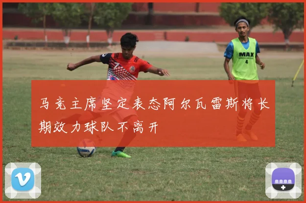 马竞主席坚定表态阿尔瓦雷斯将长期效力球队不离开