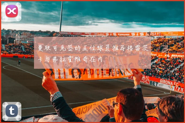 曼联可免签的五位球员推荐格雷茨卡与弗拉霍维奇在内