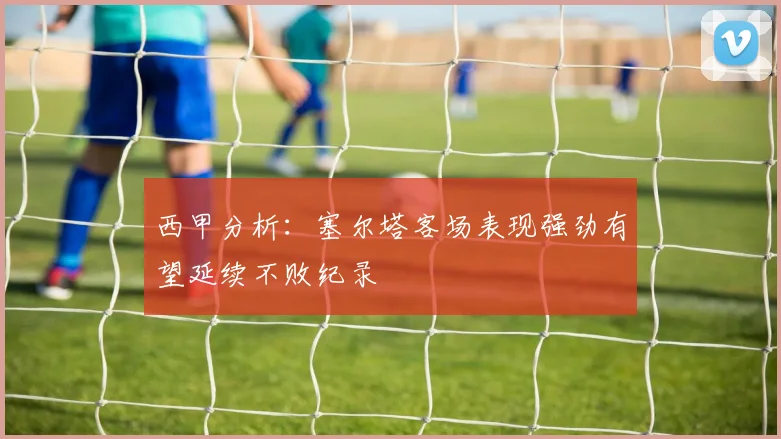 西甲分析：塞尔塔客场表现强劲有望延续不败纪录