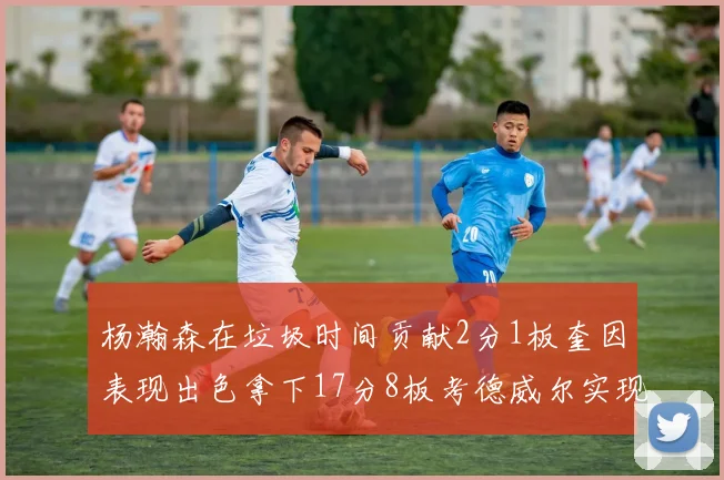 杨瀚森在垃圾时间贡献2分1板奎因表现出色拿下17分8板考德威尔实现双双14板转正