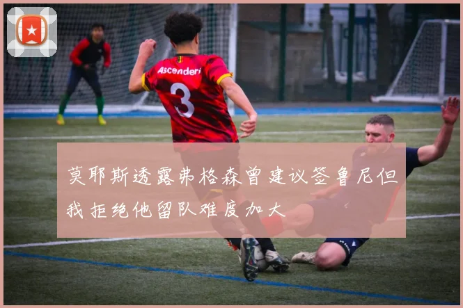 莫耶斯透露弗格森曾建议签鲁尼但我拒绝他留队难度加大