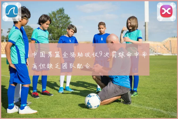 中国男篮全场助攻仅9次罚球命中率高但缺乏团队配合