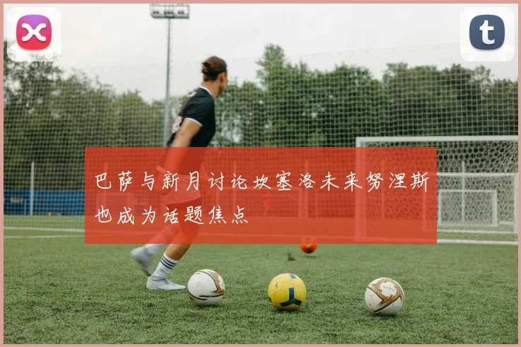 巴萨与新月讨论坎塞洛未来努涅斯也成为话题焦点