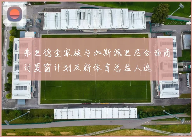 弗里德金家族与加斯佩里尼会面商讨夏窗计划及新体育总监人选