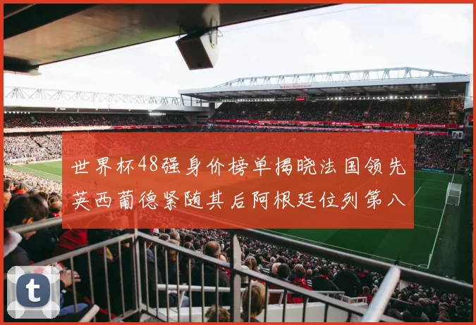 世界杯48强身价榜单揭晓法国领先英西葡德紧随其后阿根廷位列第八