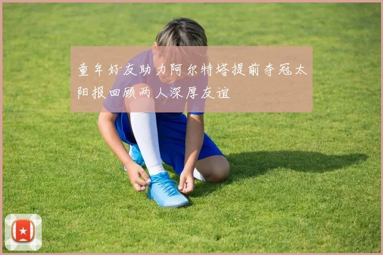 童年好友助力阿尔特塔提前夺冠太阳报回顾两人深厚友谊