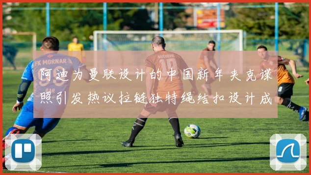 阿迪为曼联设计的中国新年夹克谍照引发热议拉链独特绳结扣设计成亮点