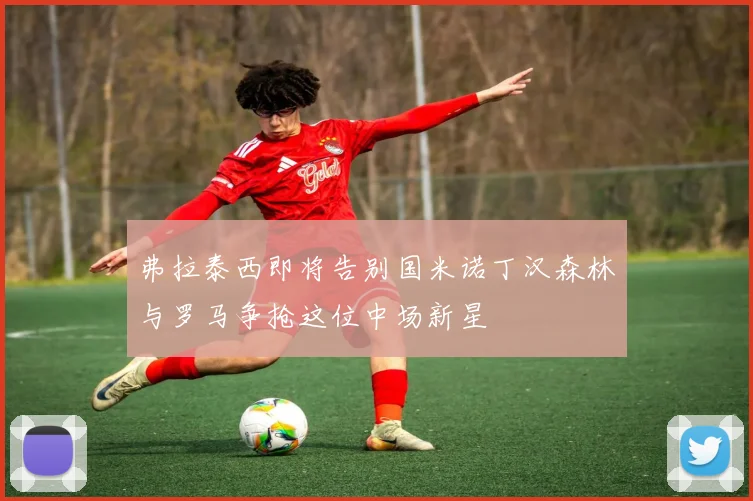 弗拉泰西即将告别国米诺丁汉森林与罗马争抢这位中场新星